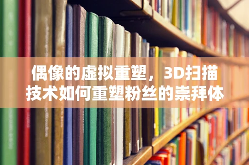 偶像的虚拟重塑，3D扫描技术如何重塑粉丝的崇拜体验？