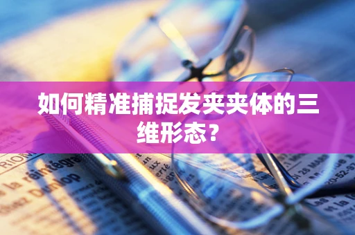 如何精准捕捉发夹夹体的三维形态？
