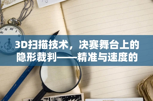 3D扫描技术，决赛舞台上的隐形裁判——精准与速度的较量