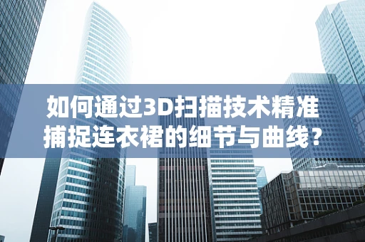 如何通过3D扫描技术精准捕捉连衣裙的细节与曲线？