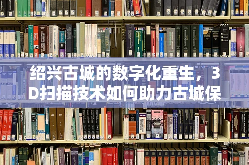 绍兴古城的数字化重生，3D扫描技术如何助力古城保护与活化？