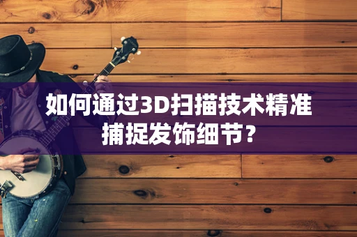 如何通过3D扫描技术精准捕捉发饰细节？