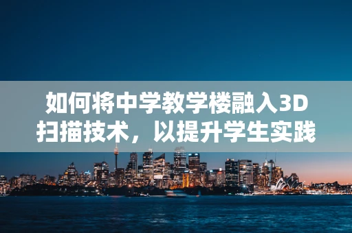 如何将中学教学楼融入3D扫描技术，以提升学生实践与创新能力？