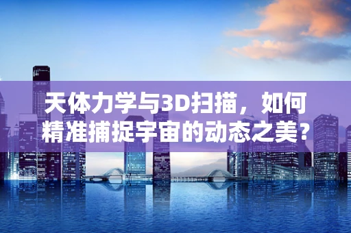 天体力学与3D扫描，如何精准捕捉宇宙的动态之美？