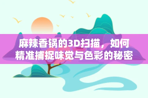 麻辣香锅的3D扫描，如何精准捕捉味觉与色彩的秘密？