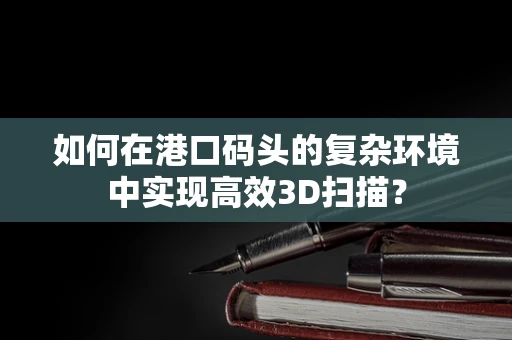 如何在港口码头的复杂环境中实现高效3D扫描？