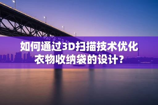 如何通过3D扫描技术优化衣物收纳袋的设计？
