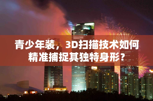 青少年装，3D扫描技术如何精准捕捉其独特身形？