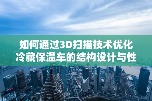 如何通过3D扫描技术优化冷藏保温车的结构设计与性能？