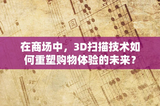 在商场中，3D扫描技术如何重塑购物体验的未来？