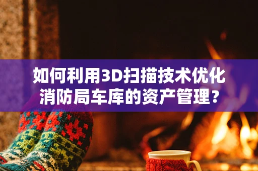 如何利用3D扫描技术优化消防局车库的资产管理？