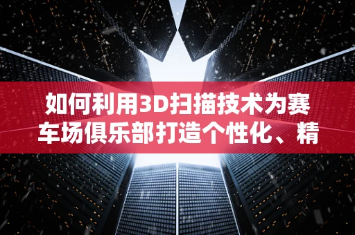 如何利用3D扫描技术为赛车场俱乐部打造个性化、精准的赛道模型？