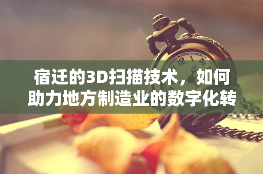 宿迁的3D扫描技术，如何助力地方制造业的数字化转型？