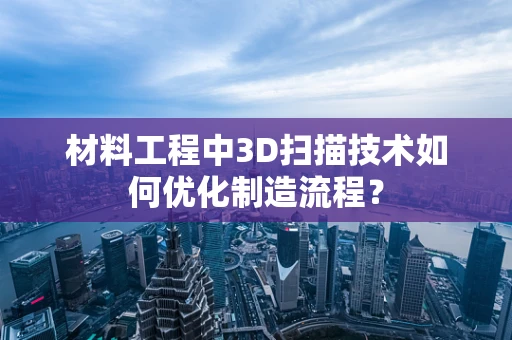 材料工程中3D扫描技术如何优化制造流程？