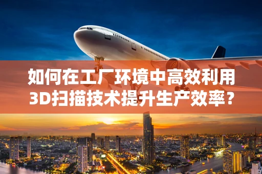 如何在工厂环境中高效利用3D扫描技术提升生产效率？