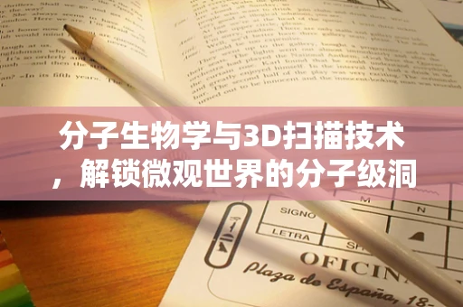 分子生物学与3D扫描技术，解锁微观世界的分子级洞察？