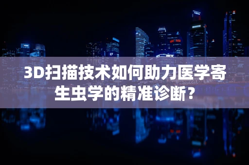 3D扫描技术如何助力医学寄生虫学的精准诊断？