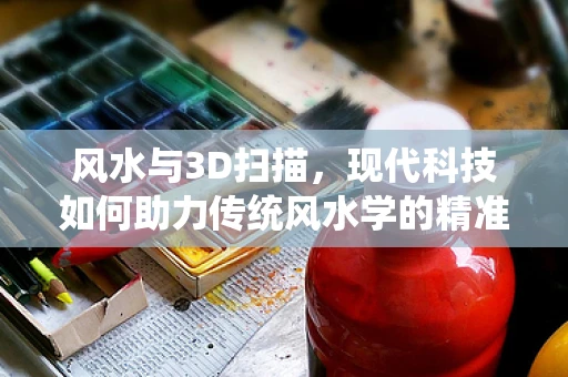 风水与3D扫描，现代科技如何助力传统风水学的精准实践？