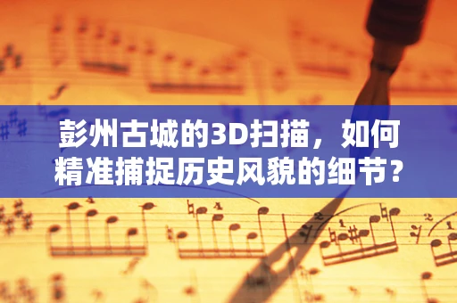 彭州古城的3D扫描，如何精准捕捉历史风貌的细节？