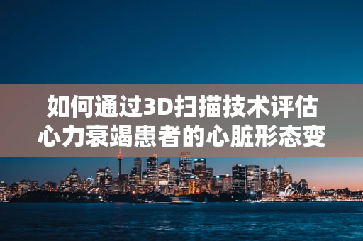如何通过3D扫描技术评估心力衰竭患者的心脏形态变化？
