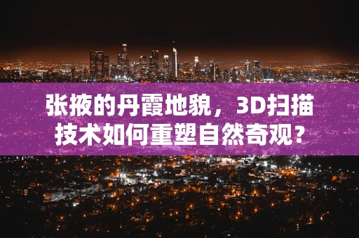 张掖的丹霞地貌，3D扫描技术如何重塑自然奇观？