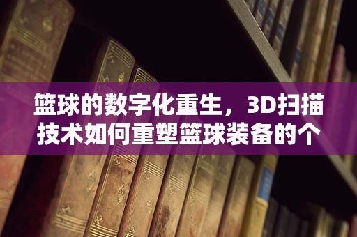 篮球的数字化重生，3D扫描技术如何重塑篮球装备的个性化定制？