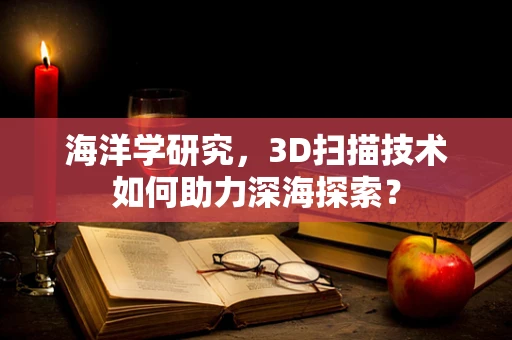 海洋学研究，3D扫描技术如何助力深海探索？