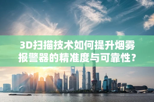 3D扫描技术如何提升烟雾报警器的精准度与可靠性？