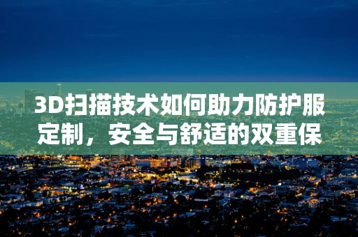3D扫描技术如何助力防护服定制，安全与舒适的双重保障？