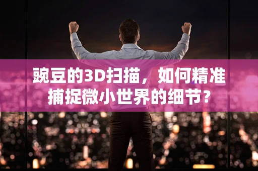 豌豆的3D扫描，如何精准捕捉微小世界的细节？