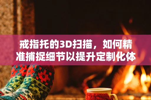 戒指托的3D扫描，如何精准捕捉细节以提升定制化体验？