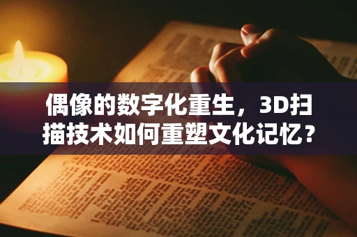 偶像的数字化重生，3D扫描技术如何重塑文化记忆？