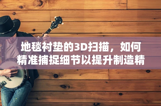 地毯衬垫的3D扫描，如何精准捕捉细节以提升制造精度？