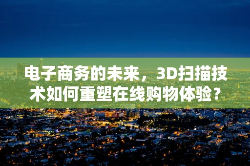 电子商务的未来，3D扫描技术如何重塑在线购物体验？