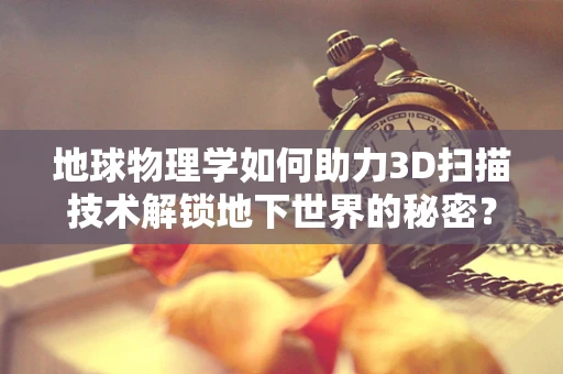 地球物理学如何助力3D扫描技术解锁地下世界的秘密？