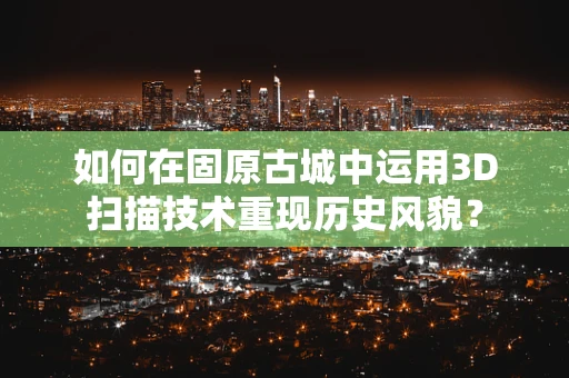 如何在固原古城中运用3D扫描技术重现历史风貌？
