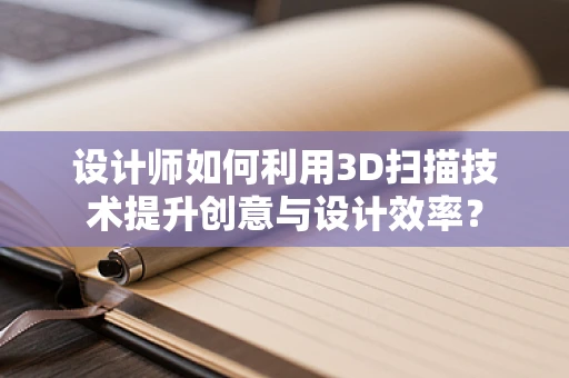 设计师如何利用3D扫描技术提升创意与设计效率？