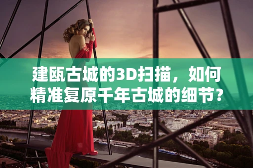建瓯古城的3D扫描，如何精准复原千年古城的细节？