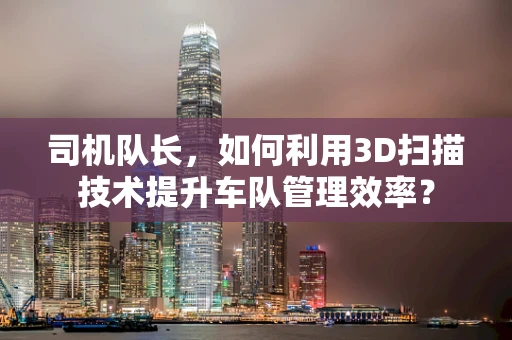 司机队长，如何利用3D扫描技术提升车队管理效率？
