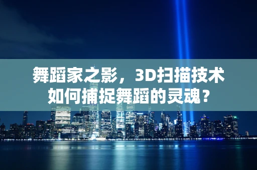舞蹈家之影，3D扫描技术如何捕捉舞蹈的灵魂？