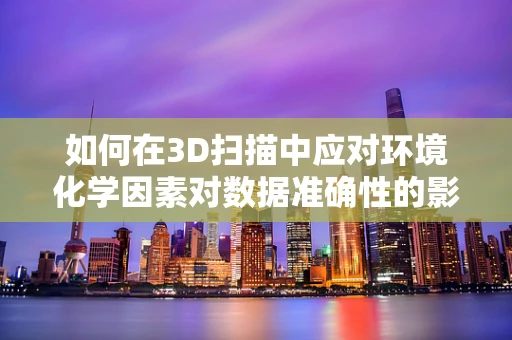 如何在3D扫描中应对环境化学因素对数据准确性的影响？