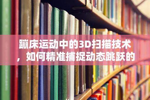 蹦床运动中的3D扫描技术，如何精准捕捉动态跳跃的魅力？