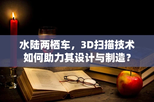 水陆两栖车，3D扫描技术如何助力其设计与制造？
