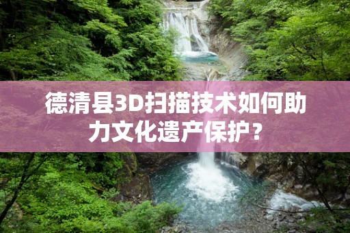 德清县3D扫描技术如何助力文化遗产保护？