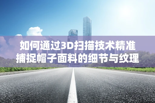 如何通过3D扫描技术精准捕捉帽子面料的细节与纹理？