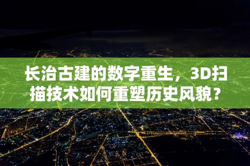 长治古建的数字重生，3D扫描技术如何重塑历史风貌？