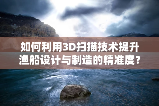 如何利用3D扫描技术提升渔船设计与制造的精准度？