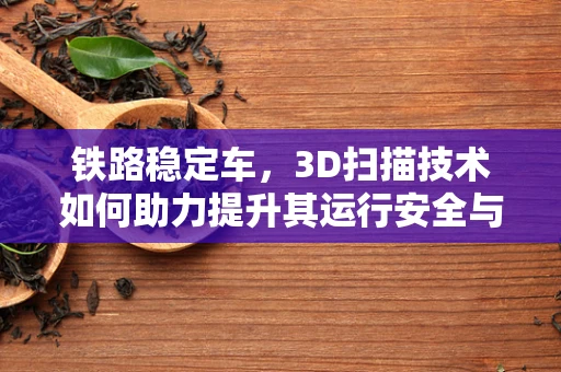 铁路稳定车，3D扫描技术如何助力提升其运行安全与维护效率？