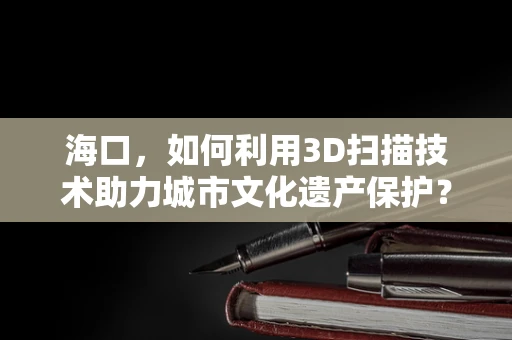 海口，如何利用3D扫描技术助力城市文化遗产保护？