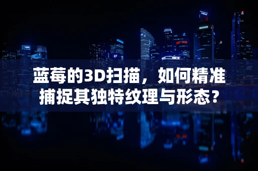 蓝莓的3D扫描，如何精准捕捉其独特纹理与形态？